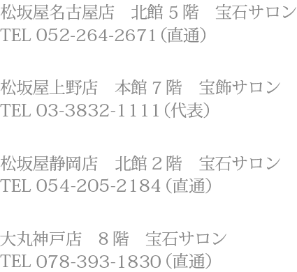松坂屋上野店　本館7階　宝飾サロンTEL 03-3832-1111（代表）、松坂屋名古屋店　北館5階　宝石サロンTEL 052-264-2671（直通）、大丸心斎橋店　北館12階　宝石サロンTEL 06-6271-1231（代表）、大丸京都店　6階　宝飾サロンTEL 075-211-8111（代表）