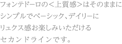 フォンテド－ロの<上質感>はそのままにシンプルでベ－シック、デイリ－にリュクス感お楽しみいただけるセカンドラインです。